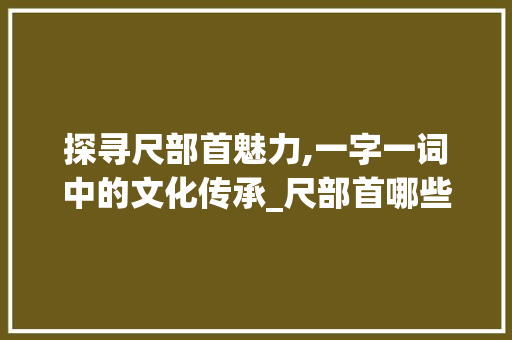 探寻尺部首魅力,一字一词中的文化传承_尺部首哪些字组词 合同协议