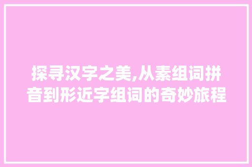 探寻汉字之美,从素组词拼音到形近字组词的奇妙旅程_素组词拼音 形近字组词