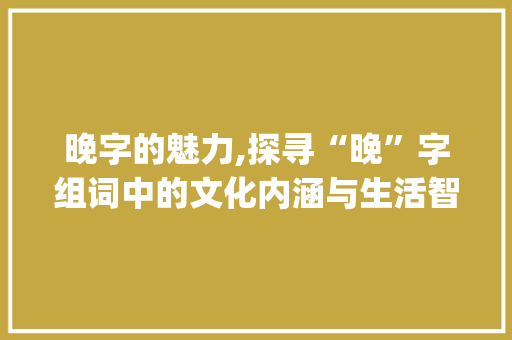 晚字的魅力,探寻“晚”字组词中的文化内涵与生活智慧_晚安的晚字组词