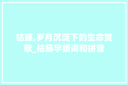 枯藤,岁月沉淀下的生命赞歌_枯藤字组词和拼音