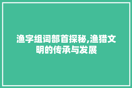 渔字组词部首探秘,渔猎文明的传承与发展