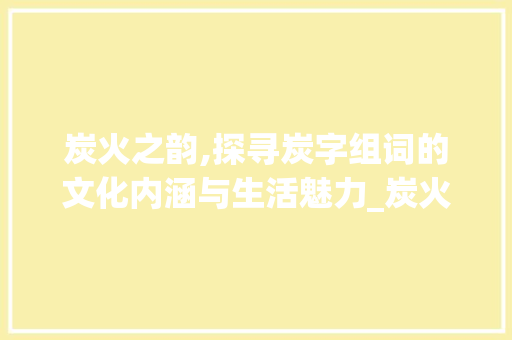 炭火之韵,探寻炭字组词的文化内涵与生活魅力_炭火的炭字组词