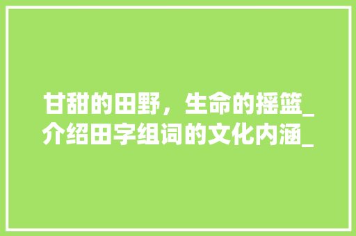 甘甜的田野，生命的摇篮_介绍田字组词的文化内涵_甘甜的田字组词