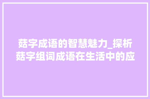 菇字成语的智慧魅力_探析菇字组词成语在生活中的应用_菇字组词成语大全