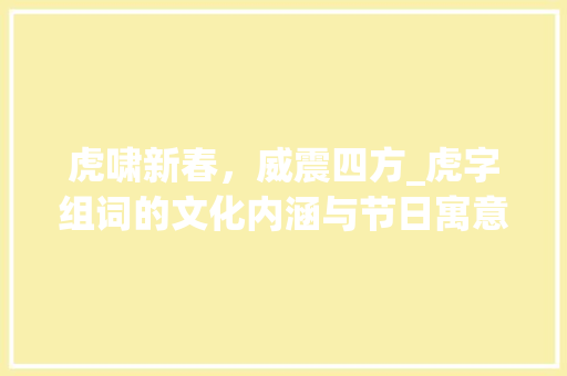 虎啸新春，威震四方_虎字组词的文化内涵与节日寓意_过年用虎字组词