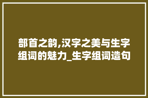 部首之韵,汉字之美与生字组词的魅力_生字组词造句部首 优秀范文