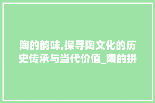 陶的韵味,探寻陶文化的历史传承与当代价值_陶的拼音字组词
