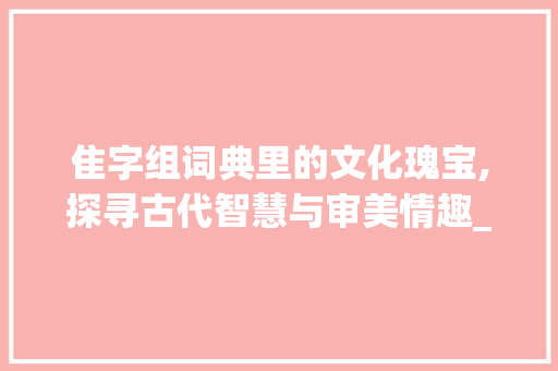 隹字组词典里的文化瑰宝,探寻古代智慧与审美情趣_含隹字组词典