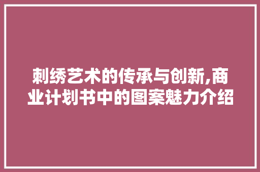 刺绣艺术的传承与创新,商业计划书中的图案魅力介绍