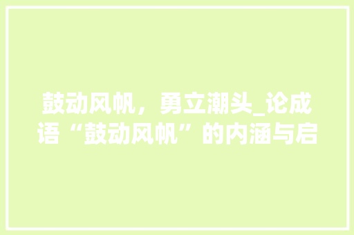 鼓动风帆，勇立潮头_论成语“鼓动风帆”的内涵与启示