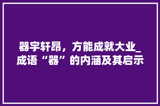 器宇轩昂，方能成就大业_成语“器”的内涵及其启示