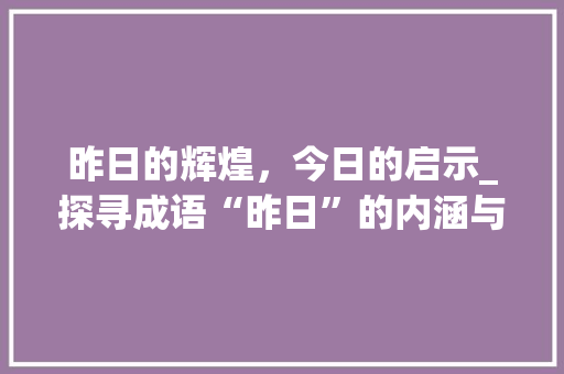 昨日的辉煌，今日的启示_探寻成语“昨日”的内涵与价值