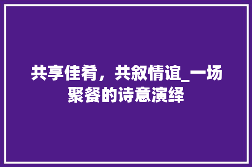 共享佳肴，共叙情谊_一场聚餐的诗意演绎