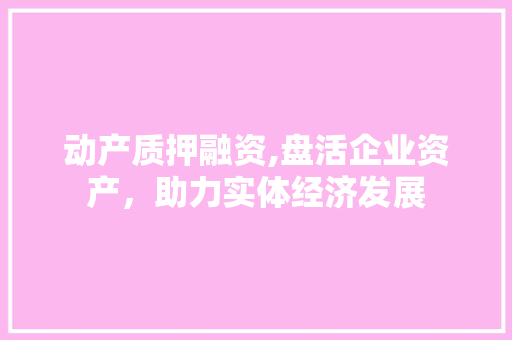 动产质押融资,盘活企业资产，助力实体经济发展