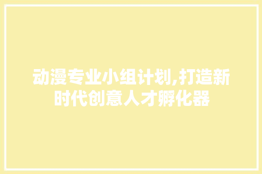 动漫专业小组计划,打造新时代创意人才孵化器