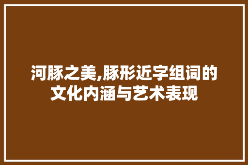河豚之美,豚形近字组词的文化内涵与艺术表现