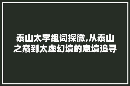 泰山太字组词探微,从泰山之巅到太虚幻境的意境追寻