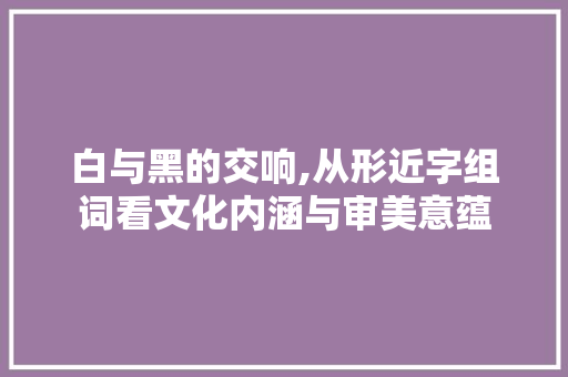 白与黑的交响,从形近字组词看文化内涵与审美意蕴