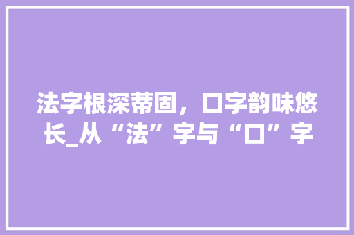 法字根深蒂固，口字韵味悠长_从“法”字与“口”字偏旁组词看中华文化的传承与发展