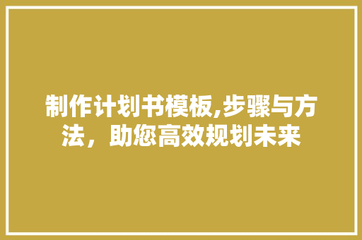 制作计划书模板,步骤与方法，助您高效规划未来