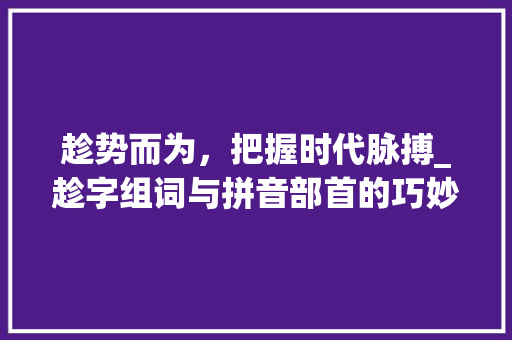 趁势而为，把握时代脉搏_趁字组词与拼音部首的巧妙运用