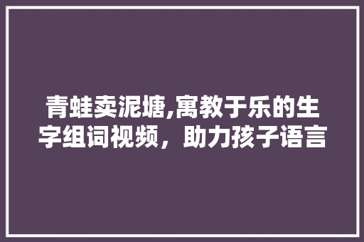 青蛙卖泥塘,寓教于乐的生字组词视频，助力孩子语言能力提升