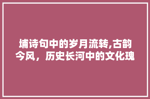埔诗句中的岁月流转,古韵今风，历史长河中的文化瑰宝