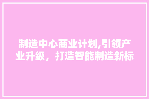制造中心商业计划,引领产业升级，打造智能制造新标杆
