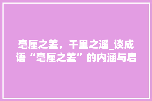 毫厘之差，千里之遥_谈成语“毫厘之差”的内涵与启示