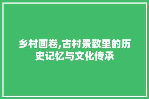 乡村画卷,古村景致里的历史记忆与文化传承