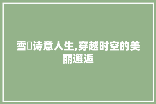 雪姸诗意人生,穿越时空的美丽邂逅