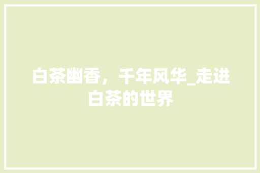 白茶幽香，千年风华_走进白茶的世界