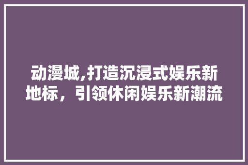 动漫城,打造沉浸式娱乐新地标，引领休闲娱乐新潮流