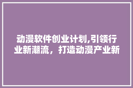 动漫软件创业计划,引领行业新潮流，打造动漫产业新生态
