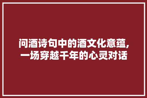 问酒诗句中的酒文化意蕴,一场穿越千年的心灵对话