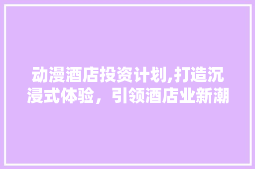 动漫酒店投资计划,打造沉浸式体验，引领酒店业新潮流