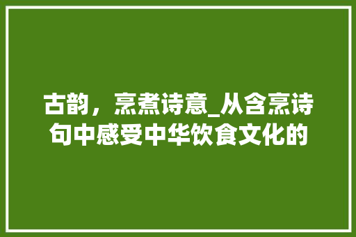 古韵，烹煮诗意_从含烹诗句中感受中华饮食文化的