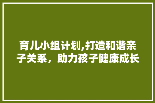 育儿小组计划,打造和谐亲子关系，助力孩子健康成长