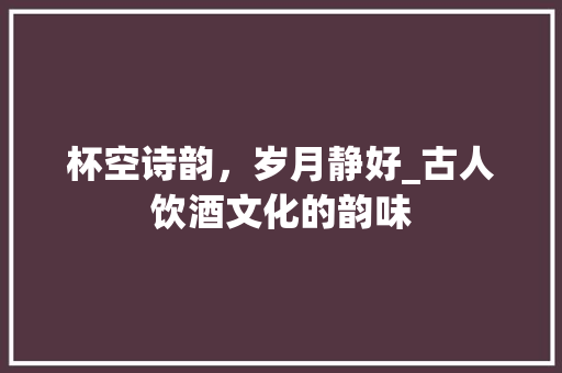 杯空诗韵，岁月静好_古人饮酒文化的韵味