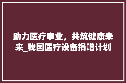助力医疗事业，共筑健康未来_我国医疗设备捐赠计划的方法与展望