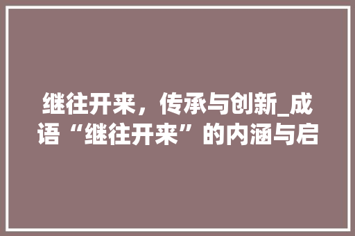 继往开来，传承与创新_成语“继往开来”的内涵与启示