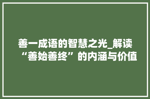 善一成语的智慧之光_解读“善始善终”的内涵与价值