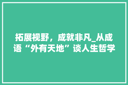 拓展视野，成就非凡_从成语“外有天地”谈人生哲学 范文精选网