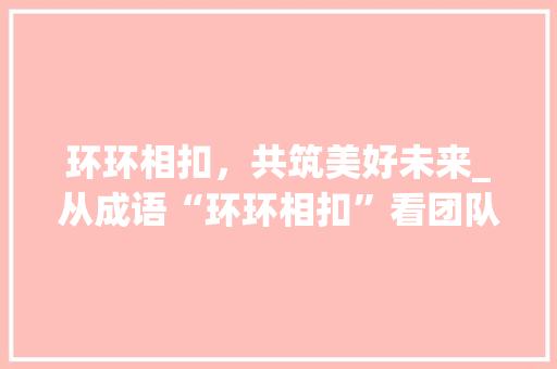 环环相扣，共筑美好未来_从成语“环环相扣”看团队合作的重要性