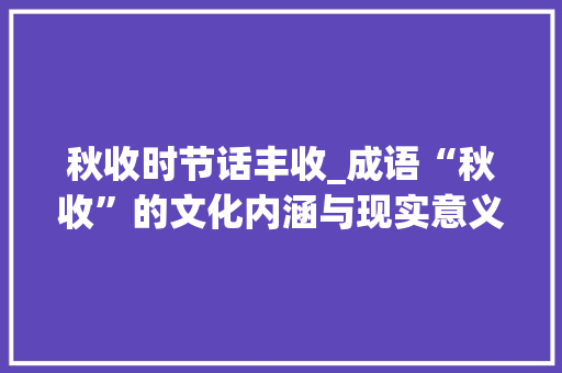 秋收时节话丰收_成语“秋收”的文化内涵与现实意义