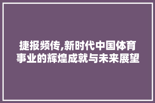 捷报频传,新时代中国体育事业的辉煌成就与未来展望