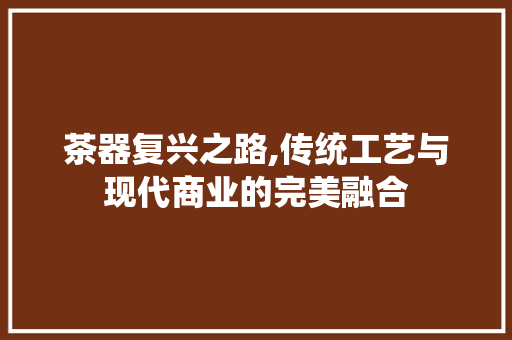 茶器复兴之路,传统工艺与现代商业的完美融合