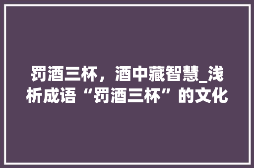 罚酒三杯，酒中藏智慧_浅析成语“罚酒三杯”的文化内涵与哲理