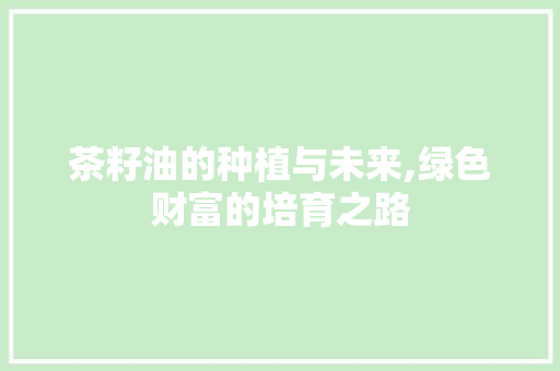 茶籽油的种植与未来,绿色财富的培育之路