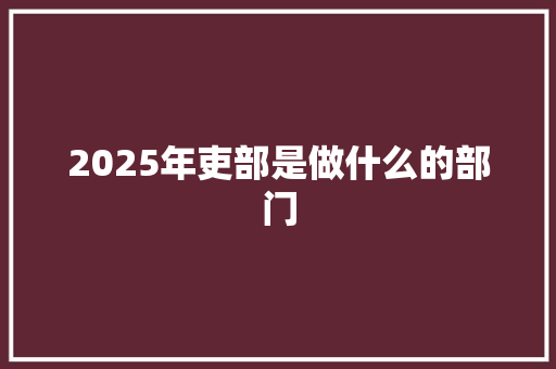 2025年吏部是做什么的部门